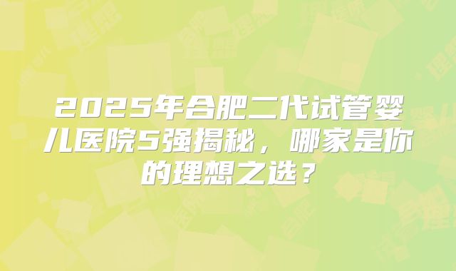 2025年合肥二代试管婴儿医院5强揭秘，哪家是你的理想之选？