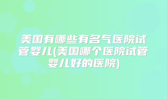 美国有哪些有名气医院试管婴儿(美国哪个医院试管婴儿好的医院)