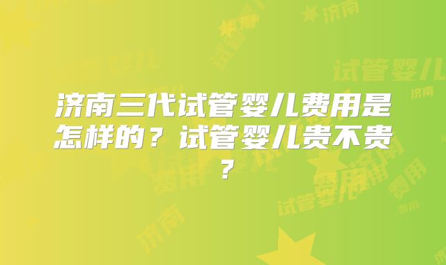 济南三代试管婴儿费用是怎样的？试管婴儿贵不贵？