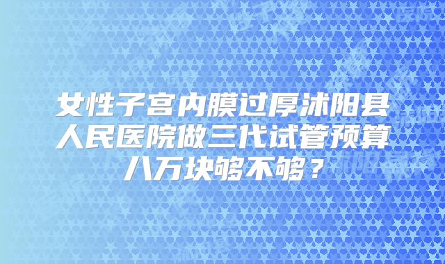 女性子宫内膜过厚沭阳县人民医院做三代试管预算八万块够不够?