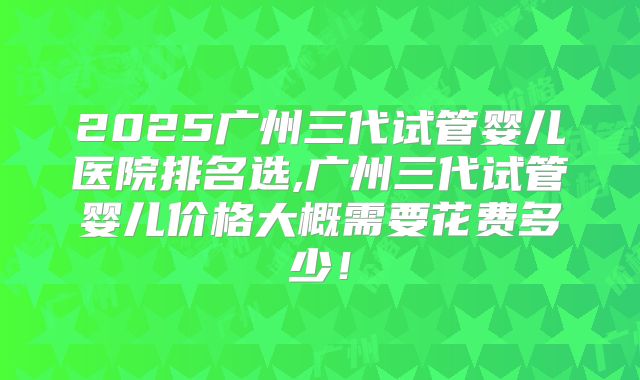 2025广州三代试管婴儿医院排名选,广州三代试管婴儿价格大概需要花费多少！