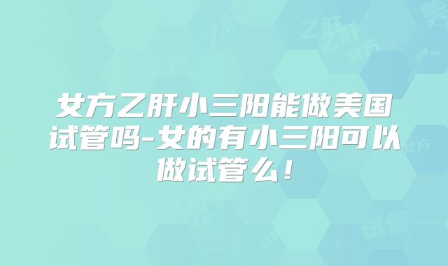 女方乙肝小三阳能做美国试管吗-女的有小三阳可以做试管么！