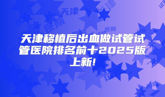 天津移植后出血做试管试管医院排名前十2025版上新!