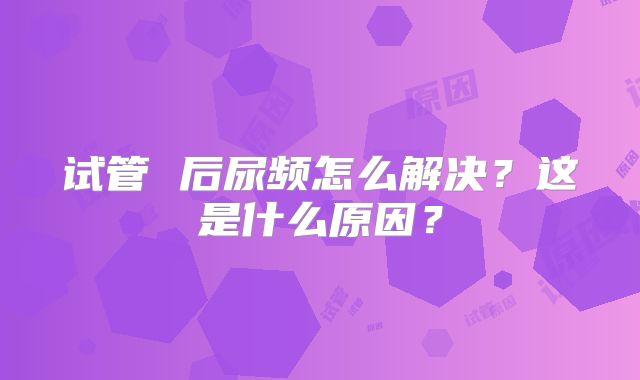 试管 后尿频怎么解决？这是什么原因？