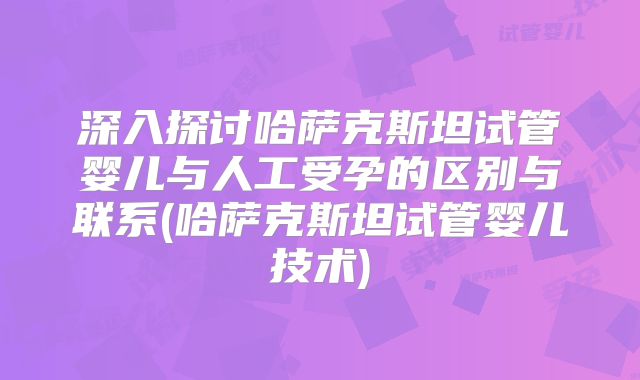 深入探讨哈萨克斯坦试管婴儿与人工受孕的区别与联系(哈萨克斯坦试管婴儿技术)