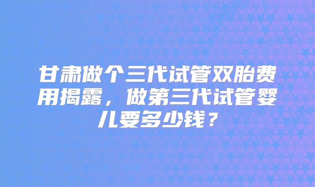 甘肃做个三代试管双胎费用揭露，做第三代试管婴儿要多少钱？