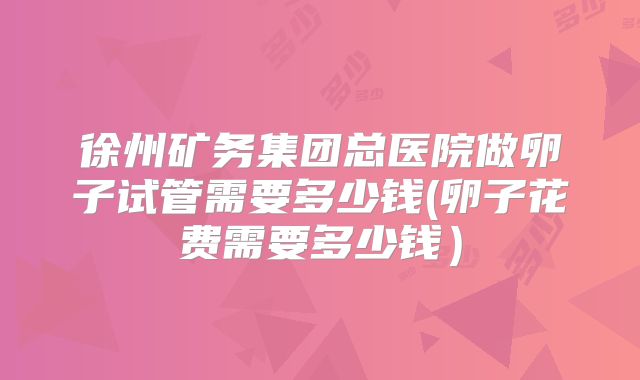 徐州矿务集团总医院做卵子试管需要多少钱(卵子花费需要多少钱)