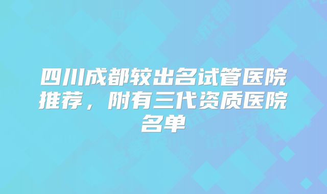 四川成都较出名试管医院推荐，附有三代资质医院名单