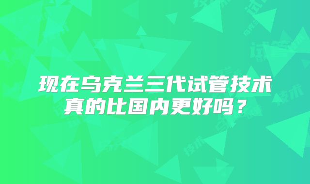 现在乌克兰三代试管技术真的比国内更好吗?