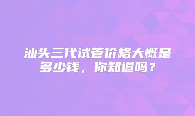 汕头三代试管价格大概是多少钱，你知道吗？