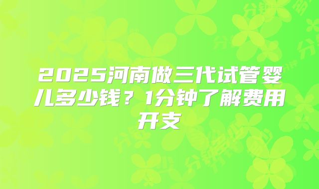 2025河南做三代试管婴儿多少钱？1分钟了解费用开支