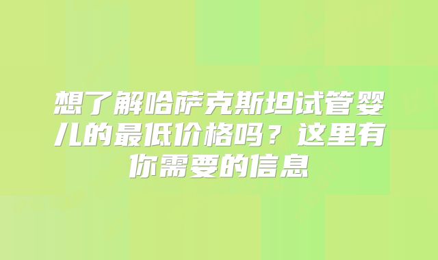 想了解哈萨克斯坦试管婴儿的最低价格吗？这里有你需要的信息