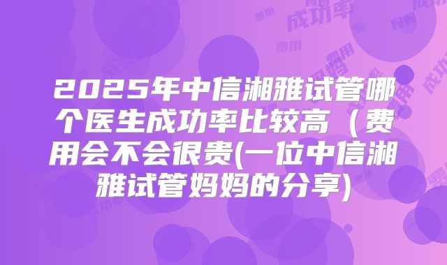 2025年中信湘雅试管哪个医生成功率比较高(费用会不会很贵(一位中信湘雅试管妈妈的分享)