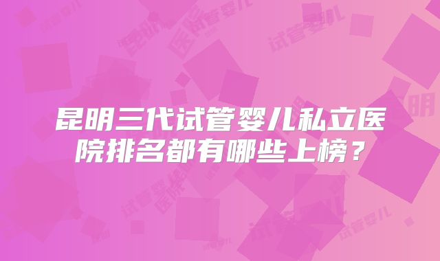 昆明三代试管婴儿私立医院排名都有哪些上榜?