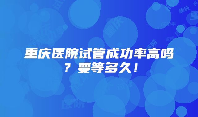 重庆医院试管成功率高吗?要等多久!