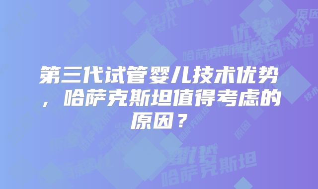 第三代试管婴儿技术优势，哈萨克斯坦值得考虑的原因？