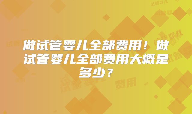 做试管婴儿全部费用！做试管婴儿全部费用大概是多少？
