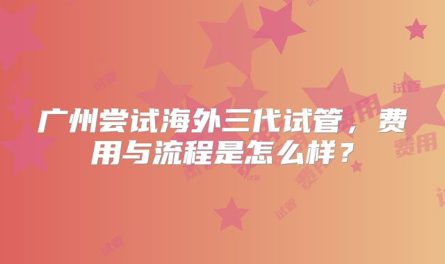 广州尝试海外三代试管，费用与流程是怎么样？