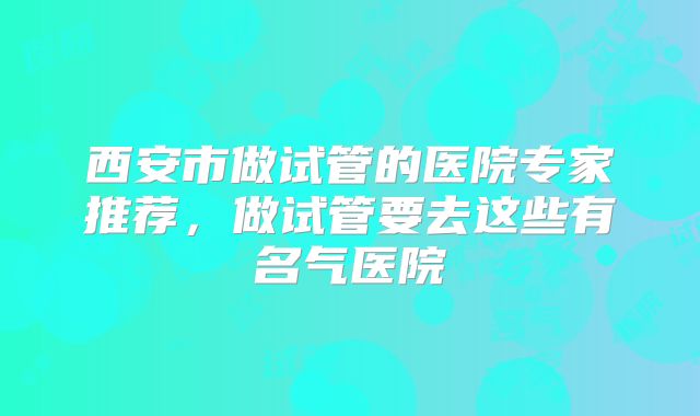 西安市做试管的医院专家推荐,做试管要去这些有名气医院