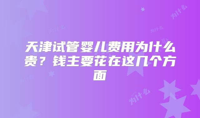 天津试管婴儿费用为什么贵？钱主要花在这几个方面
