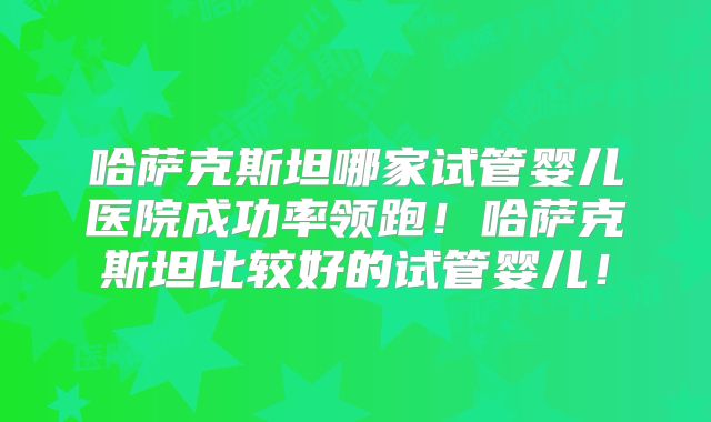 哈萨克斯坦哪家试管婴儿医院成功率领跑！哈萨克斯坦比较好的试管婴儿！