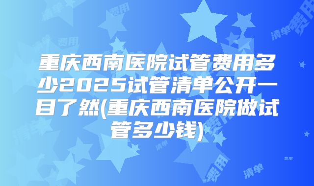 重庆西南医院试管费用多少2025试管清单公开一目了然(重庆西南医院做试管多少钱)