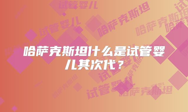 哈萨克斯坦什么是试管婴儿其次代?