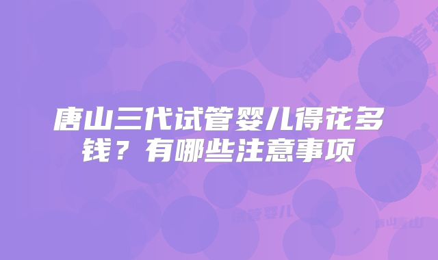 唐山三代试管婴儿得花多钱?有哪些注意事项