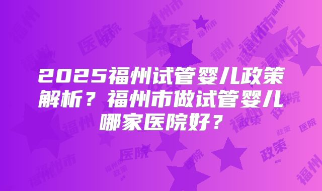 2025福州试管婴儿政策解析？福州市做试管婴儿哪家医院好？