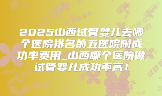 2025山西试管婴儿去哪个医院排名前五医院附成功率费用_山西哪个医院做试管婴儿成功率高!