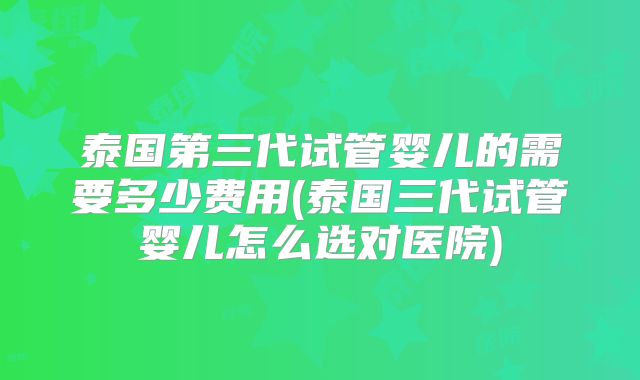 泰国第三代试管婴儿的需要多少费用(泰国三代试管婴儿怎么选对医院)