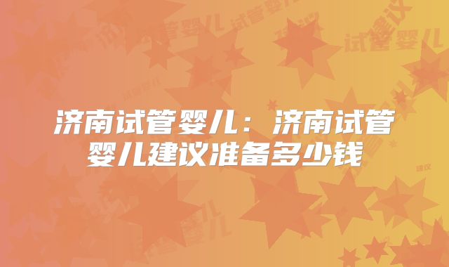 济南试管婴儿:济南试管婴儿建议准备多少钱
