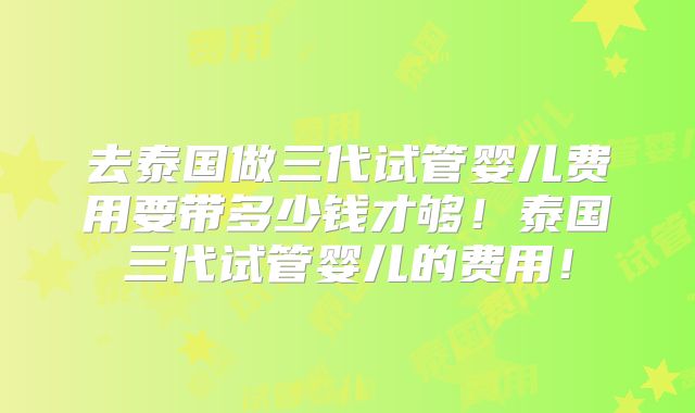 去泰国做三代试管婴儿费用要带多少钱才够！泰国三代试管婴儿的费用！