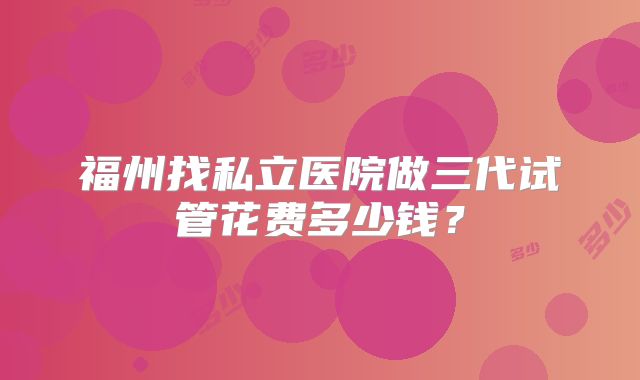 福州找私立医院做三代试管花费多少钱?