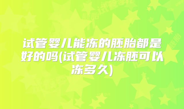 试管婴儿能冻的胚胎都是好的吗(试管婴儿冻胚可以冻多久)