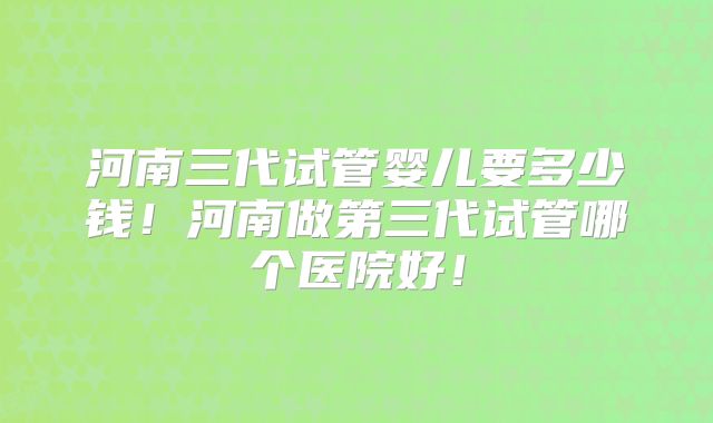 河南三代试管婴儿要多少钱！河南做第三代试管哪个医院好！