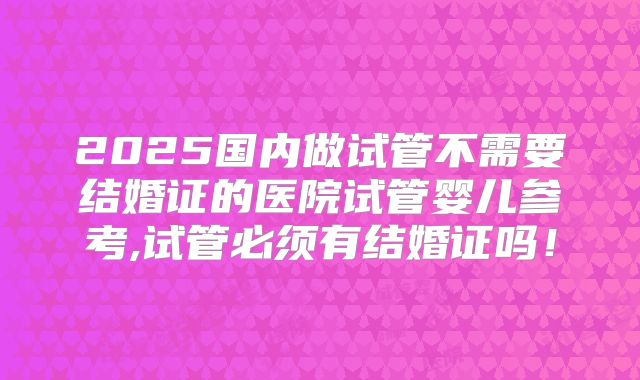 2025国内做试管不需要结婚证的医院试管婴儿参考,试管必须有结婚证吗!