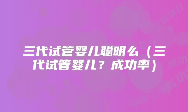 三代试管婴儿聪明么（三代试管婴儿？成功率）