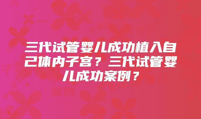三代试管婴儿成功植入自己体内子宫?三代试管婴儿成功案例?