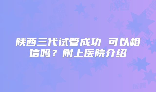 陕西三代试管成功 可以相信吗？附上医院介绍