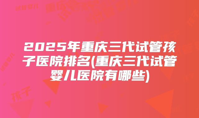 2025年重庆三代试管孩子医院排名(重庆三代试管婴儿医院有哪些)