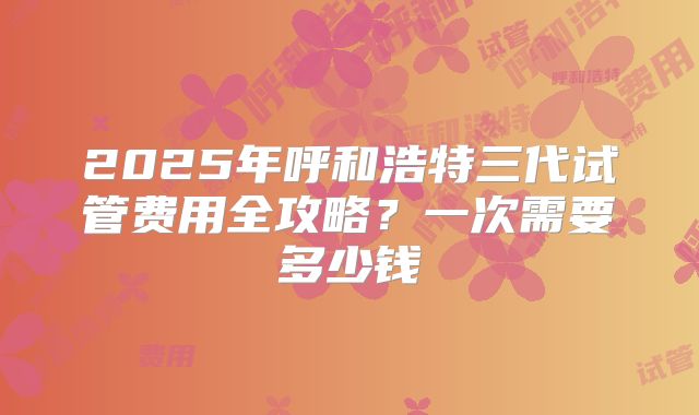 2025年呼和浩特三代试管费用全攻略？一次需要多少钱