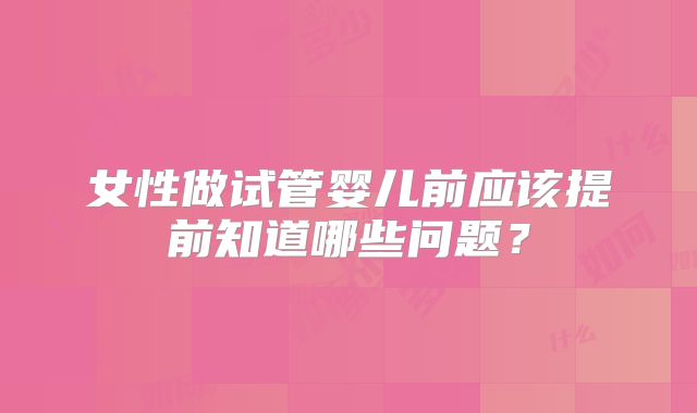女性做试管婴儿前应该提前知道哪些问题？