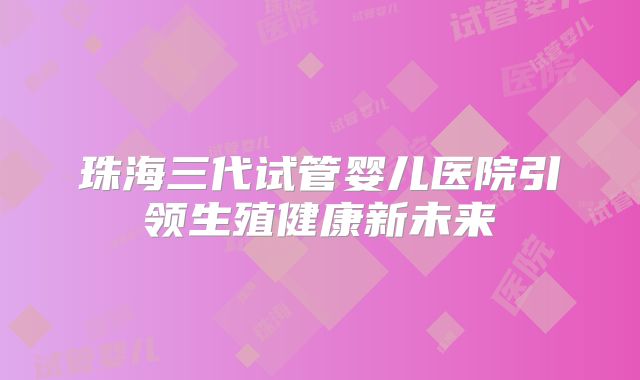 珠海三代试管婴儿医院引领生殖健康新未来