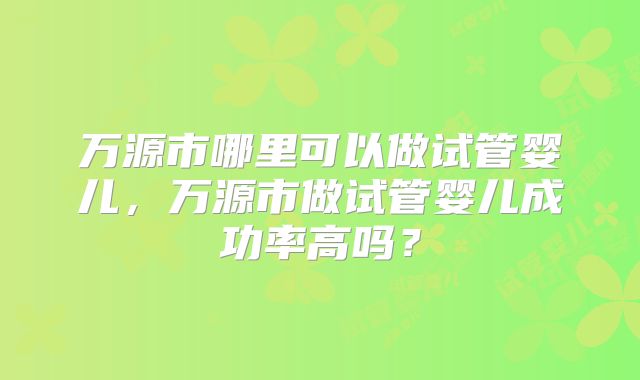 万源市哪里可以做试管婴儿,万源市做试管婴儿成功率高吗?