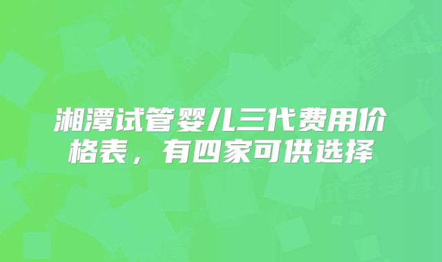 湘潭试管婴儿三代费用价格表，有四家可供选择