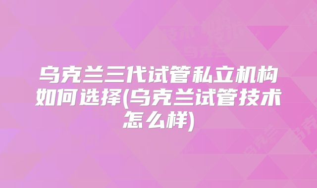 乌克兰三代试管私立机构如何选择(乌克兰试管技术怎么样)