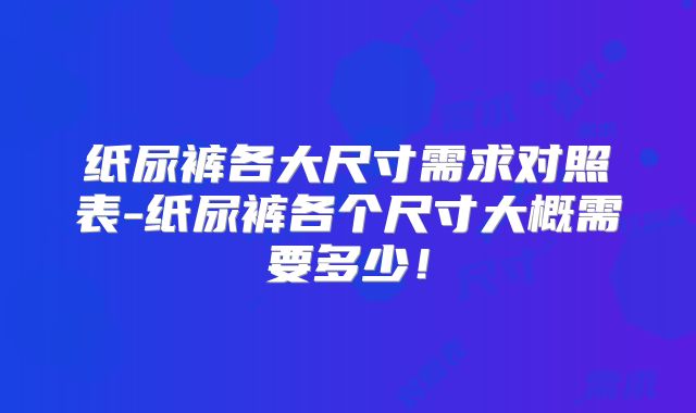 纸尿裤各大尺寸需求对照表-纸尿裤各个尺寸大概需要多少！