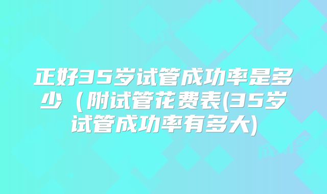正好35岁试管成功率是多少(附试管花费表(35岁试管成功率有多大)