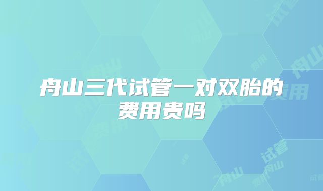 舟山三代试管一对双胎的费用贵吗
